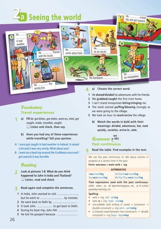 26
a
Vocabulary
Travel experiences
1 a) Fill in: got bitten, got stolen, went on, tried, got
caught, made, travelled, caught.
Listen and check, then say.
Grammar
Past continuous
5 Read the table. Find examples in the text.
We use the past continuous to talk about actions in
progress at a certain time in the past.
Form: was/were + main verb + -ing
AFFIRMATIVE
I was travelling.
You were travelling.
He/She/It was travelling.
We/You/They were travelling.
Time expressions used with the past continuous:
while, when, as, all day/morning/year, etc, at 8 o’clock
yesterday morning, etc.
Spelling:
ñ verb + -ing talk – talking
ñ verb -e + -ing make – making
ñ one-syllable verb ending in vowel + consonant ➝
double consonant + -ing swim – swimming
ñ a stressed vowel between two consonants ➝ double
consonant + -ing begin – beginning
b) Have you had any of these experiences
while travelling? Tell your partner.
A: I once got caught in bad weather in Ireland. It rained
a lot and it was very windy. What about you?
B: I went on a boat trip around the Caribbean once and I
got seasick! It was horrible.
Reading
2 Look at pictures 1-8. What do you think
happened to John in India and Thailand?
Listen, read and check.
Seeing the world
3 Read again and complete the sentences.
1 In India, John wanted to visit ..........................,
but he went to .............................. by mistake.
2 He went back to Delhi by ............................... .
3 It took John .................... to get back to Delhi.
4 During his boat trip, John felt ......................... .
5 He lost his passport because .......................... .
4 a) Choose the correct word.
1 He shared/divided his adventures with his friends.
2 We grabbed/caught the first train home.
3 I can’t stand mosquitoes biting/stinging me.
4 The wind started puffing/blowing strongly as
we were going to the village.
5 We took an hour to reach/arrive the village.
2
He .........
..............
in bad
weather.
1
He ................ friends
with the locals.
2
He ................. the
wrong bus.
3
He ....................
some spicy food.
4
He ............... a boat
trip and got seasick.
7
He ...................
by mosquitoes.
8
He ...................
on an oxcart.
5
His backpack ................... .
6
see
p. GR3
b) Match the words in bold with their
meanings: divided, adventures, hot, took
quickly, societies, arrive in, calm.
07 Prime Time Elem_UpInt Leaflet_07 PrimeTime 1_4 INT Leaflet 27/03/2012 8:41 ΜΜ Page 58
 