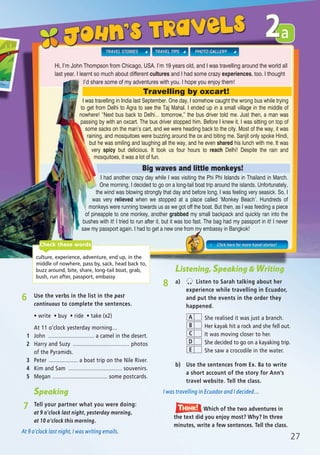 2a
27
2
6 Use the verbs in the list in the past
continuous to complete the sentences.
ñ write ñ buy ñ ride ñ take (x2)
At 11 o’clock yesterday morning…
1 John .............................. a camel in the desert.
2 Harry and Suzy ..................................... photos
of the Pyramids.
3 Peter ................... a boat trip on the Nile River.
4 Kim and Sam ................................... souvenirs.
5 Megan .................................... some postcards.
Which of the two adventures in
the text did you enjoy most? Why? In three
minutes, write a few sentences. Tell the class.
Think!TThink!hink!
culture, experience, adventure, end up, in the
middle of nowhere, pass by, sack, head back to,
buzz around, bite, share, long-tail boat, grab,
bush, run after, passport, embassy
Speaking
7 Tell your partner what you were doing:
at 9 o’clock last night, yesterday morning,
at 10 o’clock this morning.
At 9 o’clock last night, I was writing emails.
Hi, I’m John Thompson from Chicago, USA. I’m 19 years old, and I was travelling around the world all
last year. I learnt so much about different cultures and I had some crazy experiences, too. I thought
I’d share some of my adventures with you. I hope you enjoy them!
Listening, Speaking & Writing
8 a) Listen to Sarah talking about her
experience while travelling in Ecuador,
and put the events in the order they
happened.
She realised it was just a branch.
Her kayak hit a rock and she fell out.
It was moving closer to her.
She decided to go on a kayaking trip.
She saw a crocodile in the water.
b) Use the sentences from Ex. 8a to write
a short account of the story for Ann’s
travel website. Tell the class.
I was travelling in Ecuador and I decided…
B
C
D
E
A
Big waves and little monkeys!
I had another crazy day while I was visiting the Phi Phi Islands in Thailand in March.
One morning, I decided to go on a long-tail boat trip around the islands. Unfortunately,
the wind was blowing strongly that day and before long, I was feeling very seasick. So, I
was very relieved when we stopped at a place called ‘Monkey Beach’. Hundreds of
monkeys were running towards us as we got off the boat. But then, as I was feeding a piece
of pineapple to one monkey, another grabbed my small backpack and quickly ran into the
bushes with it! I tried to run after it, but it was too fast. The bag had my passport in it! I never
saw my passport again. I had to get a new one from my embassy in Bangkok!
Travelling by oxcart!
I was travelling in India last September. One day, I somehow caught the wrong bus while trying
to get from Delhi to Agra to see the Taj Mahal. I ended up in a small village in the middle of
nowhere! “Next bus back to Delhi… tomorrow,” the bus driver told me. Just then, a man was
passing by with an oxcart. The bus driver stopped him. Before I knew it, I was sitting on top of
some sacks on the man’s cart, and we were heading back to the city. Most of the way, it was
raining, and mosquitoes were buzzing around the ox and biting me. Sanjit only spoke Hindi,
but he was smiling and laughing all the way, and he even shared his lunch with me. It was
very spicy but delicious. It took us four hours to reach Delhi! Despite the rain and
mosquitoes, it was a lot of fun.
Check these words
07 Prime Time Elem_UpInt Leaflet_07 PrimeTime 1_4 INT Leaflet 23/05/2012 6:15 ΜΜ Page 59
 