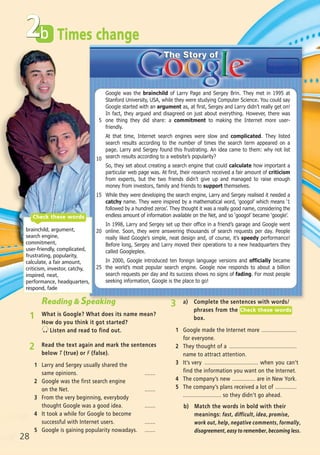 b
3 a) Complete the sentences with words/
phrases from the
box.
1 Google made the Internet more .......................
for everyone.
2 They thought of a ............................................
name to attract attention.
3 It’s very ................................... when you can’t
find the information you want on the Internet.
4 The company’s new ............... are in New York.
5 The company’s plans received a lot of ..............
......................... so they didn’t go ahead.
Check these words
28
2 Times change
Google was the brainchild of Larry Page and Sergey Brin. They met in 1995 at
Stanford University, USA, while they were studying Computer Science. You could say
Google started with an argument as, at first, Sergey and Larry didn’t really get on!
In fact, they argued and disagreed on just about everything. However, there was
one thing they did share: a commitment to making the Internet more user-
friendly.
At that time, Internet search engines were slow and complicated. They listed
search results according to the number of times the search term appeared on a
page. Larry and Sergey found this frustrating. An idea came to them: why not list
search results according to a website’s popularity?
So, they set about creating a search engine that could calculate how important a
particular web page was. At first, their research received a fair amount of criticism
from experts, but the two friends didn’t give up and managed to raise enough
money from investors, family and friends to support themselves.
While they were developing the search engine, Larry and Sergey realised it needed a
catchy name. They were inspired by a mathematical word, ‘googol’ which means ‘1
followed by a hundred zeros’. They thought it was a really good name, considering the
endless amount of information available on the Net, and so ‘googol’ became ‘google’.
In 1998, Larry and Sergey set up their office in a friend’s garage and Google went
online. Soon, they were answering thousands of search requests per day. People
really liked Google’s simple, neat design and, of course, it’s speedy performance!
Before long, Sergey and Larry moved their operations to a new headquarters they
called Googleplex.
In 2000, Google introduced ten foreign language versions and officially became
the world’s most popular search engine. Google now responds to about a billion
search requests per day and its success shows no signs of fading. For most people
seeking information, Google is the place to go!
2 Read the text again and mark the sentences
below T (true) or F (false).
1 Larry and Sergey usually shared the
same opinions. .......
2 Google was the first search engine
on the Net. .......
3 From the very beginning, everybody
thought Google was a good idea. .......
4 It took a while for Google to become
successful with Internet users. .......
5 Google is gaining popularity nowadays. .......
brainchild, argument,
search engine,
commitment,
user-friendly, complicated,
frustrating, popularity,
calculate, a fair amount,
criticism, investor, catchy,
inspired, neat,
performance, headquarters,
respond, fade
Check these words
Reading & Speaking
1 What is Google? What does its name mean?
How do you think it got started?
Listen and read to find out.
5
10
15
20
25
b) Match the words in bold with their
meanings: fast, difficult, idea, promise,
work out, help, negative comments, formally,
disagreement, easy to remember, becoming less.
07 Prime Time Elem_UpInt Leaflet_07 PrimeTime 1_4 INT Leaflet 23/05/2012 6:17 ΜΜ Page 60
 