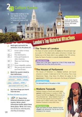 1 Look at the readings in the
text. Which of the three
buildings is the oldest?
Listen and read to find
out.
The Tower of London
The Tower of London started its life nearly one thousand years ago
as a castle. It is the oldest castle, palace and prison in Europe. Guy
Fawkes was in the Tower when it was a prison in the 17th century.
Today the Tower of London is a popular tourist attraction.
1A
Madame Tussauds
Madame Tussaud, a French wax model maker,
opened a small museum in London in 1835. The
museum had 400 wax figures of famous people.
They all looked real. Today Madame Tussauds is
one of the most popular tourist attractions in
London with 3 million visitors a year. There are
Madame Tussauds in many other cities.
1C
3 Match the words in bold to
their definitions.
4 Say three things you learnt
from the text.
The Tower of London was a prison.
5 Name three
historical attractions in your
country. Write a short
information leaflet about these
three places. Write: their names,
how old they are, what they were,
what they are nowadays.
ICT
nearly, prison, legend,
landmark, government,
destroy, wax model,
entrance
Check these words
c
30
Culture Corner2
Did you know?
Ravens live in this place. Legend has it that if they escape then
England won’t be a free country any more.
The Houses of Parliament
The Houses of Parliament is a famous landmark and tourist
attraction in London. It dates back to the 11th century. Then, it was
Westminster Palace. King Henry VII offered the palace to the
government in 1530. It got a new name: the Houses of Parliament.
Did you know?
Fire destroyed much of the palace in 1834.
1B
Did you know?
Eight years before her death, Madame Tussaud
created a wax self-portrait. You can see it at the
entrance to her museum.
place where they keep criminals
well known almost authority
bodies produced started
place people want to see door
2 Read again and match the
sentences 1-6 to the places A-C.
It was a place to keep
criminals.
Fire destroyed it.
It has got branches in
other countries.
There are birds living
there.
It was originally a palace.
The person who started it
was from France.
6
4
3
2
1
5
07 Prime Time Elem_UpInt Leaflet_07 PrimeTime 1_4 INT Leaflet 27/03/2012 8:41 ΜΜ Page 62
 