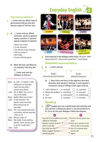 Everyday English d
Expressing opinions
1 Listen and say. Which type of
performance did you last see?
Did you enjoy it? Tell the class.
Intonation: expressing feelings
4 a) Listen and say.
b) Now listen and tick (✓) the adjective that best
describes each speaker’s feelings. Is each speaker’s
intonation rising or falling? Listen again and say.
2 a) Listen and say. Which
sentences: ask for an opinion?
express a positive (✓) opinion?
express a negative (✗) opinion?
ñ What was it like?
ñ It was fantastic!
ñ The dancers were amazing!
ñ Did you enjoy it?
ñ Not really.
ñ It was nothing special.
b) What did Julie and Mark do
on Saturday? Did they like
it?
Listen and read the
dialogue to find out.
2
3 Find sentences in the dialogue which mean: Of course! – What
did you think of it? – Did you have a good time? – It wasn’t great.
1 I don’t believe it! a annoyed b surprised
2 What’s the problem? a interested b annoyed
3 Sure! a enthusiastic b disbelieving
4 No way! a surprised b annoyed
Mark: Hi, Julie – it’s Mark! I tried
calling you on Saturday
night, but you didn’t
answer your phone.
Julie: Oh, hi Mark! Yes, sorry! I
was at the ballet.
Mark: Really? What was it like?
Julie: It was fantastic! The
dancers were amazing!
What did you do on
Saturday?
Mark: Oh, I just stayed home with
my brother and we watched
a film on TV.
Julie: Did you enjoy it?
Mark: Not really. It was nothing
special. Listen, do you want
to go for a walk later?
Julie: Sure!
Speaking
5 Imagine you saw a performance last Saturday and
your partner is asking you about it. Use the sentences in
Ex. 2a to act out your dialogue. Follow the diagram.
A
Say who it is & explain you tried
calling on Saturday.
Express surprise & ask B
what it was like.
Say what you did.
Reply. Suggest doing
something later.
B
Greet A & say where you
were.
Give your opinion & ask
what A did on Saturday.
Ask if A enjoyed what
he/she did.
Agree.
Really?
interest/surprise/enthusiasm
Really?
disbelief/annoyance
1 an opera 2 a musical 3 a ballet
4 a play 5 a pop/rock concert
6 a classical
music concert
31
07 Prime Time Elem_UpInt Leaflet_07 PrimeTime 1_4 INT Leaflet 27/03/2012 8:41 ΜΜ Page 63
 