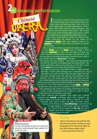 e2
Predicting content
The title, photographs and the first and the last
sentence in each paragraph help us predict the
content of a text.
Reading
1 Look at the pictures and read the title
and the first and last sentence of each
paragraph of Iris’ blog entry. What do
you think Chinese opera is like?
Listen and read to find out.
32
If you want to watch a music performance that
combines song, dance, and striking design, just
forget about the latest pop video. Take a look at a
truly original style of musical performance: Chinese
opera. Last month I was on a trip in Shanghai. I was
staying with my Chinese friend Mai-Li. She insisted
that we go to the Chinese opera and I have to admit
the experience was amazing from beginning to end.
Opera has a long history in China. In ancient times,
actors performed the operas on the streets on
temporary stages with only hanging lanterns for
lighting. It’s funny to think that such grand art started
out like that!
We arrived at the theatre just before the lights went down.
As the curtain rose, the actors came on stage in their
beautiful costumes; the fiery reds and ribbons of gold and
silver were like a kaleidoscope of colour! The costumes go all
the way back to the street show days, when the actors used to
wear bright colours to stand out in the dark.
The singing was quite strange – very sharp and high-pitched.
Just like the costumes, the singing style was really ancient. The
street performers used to sing that way so that their voices
could carry over the crowds who gathered to watch.
The opera we saw was ‘Lady White Snake’; a classic Chinese
folk tale. A white snake changes into a beautiful girl, and
then falls in love with a human. But the actors didn’t only tell
the story through song; the dancing and acrobatics were
fantastic, too. The actors used not only their faces but also
their whole bodies to act out the story and show their emotions.
These actors train very hard at opera schools for years from about
the age of 7 or 8. There weren’t a lot of stage props or scenery
because the actors use a lot of symbols to help tell the story. An
actor galloping with a whip, for example, means they are riding
a horse. Doing somersaults from a table or a pile of chairs
means they are running down a mountain.
The actors’ make-up was incredible. Each colour has a special
meaning and reveals something about their character; red
means loyalty and bravery, black shows a warrior or a wild
character, blue means cruelty and gold and silver means
mystery. At the finale, it was breathtaking to see them all
on stage together in their bright costumes and make-
up. I didn’t think that opera was for me, but I can’t
believe how much I enjoyed it. You must all see a
Chinese opera one day!
5
10
15
20
25
30
35
40
Amazing performances
Chinese
07 Prime Time Elem_UpInt Leaflet_07 PrimeTime 1_4 INT Leaflet 27/03/2012 8:41 ΜΜ Page 64
 