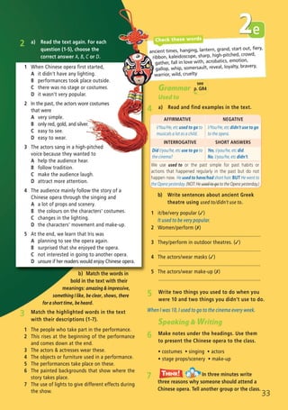 b) Match the words in
bold in the text with their
meanings: amazing & impressive,
something I like, be clear, shows, there
for a short time, be heard.
b) Write sentences about ancient Greek
theatre using used to/didn’t use to.
1 it/be/very popular (✓)
It used to be very popular.
2 Women/perform (✗)
..........................................................................
3 They/perform in outdoor theatres. (✓)
..........................................................................
4 The actors/wear masks (✓)
..........................................................................
5 The actors/wear make-up (✗)
..........................................................................
AFFIRMATIVE NEGATIVE
I/You/He, etc used to go to
musicals a lot as a child.
I/You/He, etc didn’t use to go
to the opera.
INTERROGATIVE SHORT ANSWERS
Did I/you/he, etc use to go to
the cinema?
Yes, I/you/he, etc did.
No, I/you/he, etc didn’t.
We use used to or the past simple for past habits or
actions that happened regularly in the past but do not
happen now. He used to have/had short hair. BUT He went to
the Opera yesterday. (NOT: He used to go to the Opera yesterday.)
33
5 Write two things you used to do when you
were 10 and two things you didn’t use to do.
When I was 10, I used to go to the cinema every week.
Speaking & Writing
6 Make notes under the headings. Use them
to present the Chinese opera to the class.
ñ costumes ñ singing ñ actors
ñ stage props/scenery ñ make-up
7 In three minutes write
three reasons why someone should attend a
Chinese opera. Tell another group or the class.
Think!TThink!hink!
Grammar
Used to
4 a) Read and find examples in the text.
ancient times, hanging, lantern, grand, start out, fiery,
ribbon, kaleidoscope, sharp, high-pitched, crowd,
gather, fall in love with, acrobatics, emotion,
gallop, whip, somersault, reveal, loyalty, bravery,
warrior, wild, cruelty
e2Check these words
2 a) Read the text again. For each
question (1-5), choose the
correct answer A, B, C or D.
1 When Chinese opera first started,
A it didn’t have any lighting.
B performances took place outside.
C there was no stage or costumes.
D it wasn’t very popular.
2 In the past, the actors wore costumes
that were
A very simple.
B only red, gold, and silver.
C easy to see.
D easy to wear.
3 The actors sang in a high-pitched
voice because they wanted to
A help the audience hear.
B follow tradition.
C make the audience laugh.
D attract more attention.
4 The audience mainly follow the story of a
Chinese opera through the singing and
A a lot of props and scenery.
B the colours on the characters’ costumes.
C changes in the lighting.
D the characters’ movement and make-up.
5 At the end, we learn that Iris was
A planning to see the opera again.
B surprised that she enjoyed the opera.
C not interested in going to another opera.
D unsure if her readers would enjoy Chinese opera.
3 Match the highlighted words in the text
with their descriptions (1-7).
1 The people who take part in the performance.
2 This rises at the beginning of the performance
and comes down at the end.
3 The actors & actresses wear these.
4 The objects or furniture used in a performance.
5 The performances take place on these.
6 The painted backgrounds that show where the
story takes place.
7 The use of lights to give different effects during
the show.
see
p. GR4
07 Prime Time Elem_UpInt Leaflet_07 PrimeTime 1_4 INT Leaflet 27/03/2012 8:41 ΜΜ Page 65
 