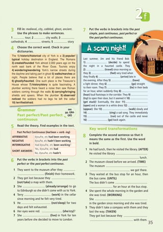 35
f2
7 Put the verbs in brackets into the past
simple, past continuous, past perfect or
the past perfect continuous.
Last summer, Jim and his friend Bob
1) ............................... (decide) to spend
the night in a haunted castle. They
2) ........................... (travel) since morning so
they 3) ........................... (feel) very tired when
they finally 4) ................................ (arrive) late in
the evening. After they 5) ............................... (have)
a light dinner, they 6) ................................... (go) straight
to their room. They 7) ................................. (lie) in their beds
for an hour, when suddenly they 8) .......................................
(hear) loud footsteps in the corridor. They 9) .........................
(try) to open their door, but it seemed it 10) ..........................
(get stuck)! Eventually, the door 11) .................................
(open) and a woman in a white dress 12) ..............................
(appear). She 13) ...................................... (walk) slowly and
14) ................................ (sing) a sad song. They immediately
15) ................................. (run) out of the castle and never
16) .............................. (go) back again.
Key word transformations
8 Complete the second sentence so that it
means the same as the first. Use the word
in bold.
1 He had lunch, then he visited the library. (AFTER)
He visited the library ........................................
............................................................... lunch.
2 The museum closed before we arrived. (TIME)
The museum .....................................................
................................................... we got there.
3 They waited at the bus stop for an hour, then
the bus came. (UNTIL)
The bus didn’t come .........................................
............................. for an hour at the bus stop.
4 She spent the whole morning in the garden and
she was tired. (WORKING)
She ...................................................................
in the garden since morning and she was tired.
5 They didn’t take a compass with them and they
lost the way. (TAKEN)
They got lost because they ..............................
....................................................... with them.
3 Fill in: medieval, city, cobbled, ghost, ancient.
Use the phrases to make sentences.
4 Choose the correct word. Check in your
dictionaries.
1 .............. tour; 2 .............. city walls; 3 .................
cathedrals; 4 ................. streets; 5 ................. story
6 Put the verbs in brackets into the past
perfect or the past perfect continuous.
1 They went to the museum after they ...............
.................................. (finish) their homework.
2 They got lost because they ..............................
(not/take) a map with them.
3 She ............................ (already/arrange) to go
to Edinburgh so she didn’t come with us to York.
4 Terry .................................. (work) in the cellar
since morning and he felt very tired.
5 He ..................................... (not/sleep) for two
days and felt exhausted.
6 Her eyes were red. .......................... (she/cry)?
7 She .................................. (live) in York for ten
years before she decided to move to London.
Grammar
Past perfect/Past perfect
continuous
5 Read the theory. Find examples in the text.
AFFIRMATIVE I/you/he, etc had been working.
NEGATIVE I/you/he, etc hadn’t been working.
INTERROGATIVE Had I/you/he, etc been working?
SHORT ANSWERS
Yes, I/you/he, etc had.
No, I/you/he, etc hadn’t.
Past Perfect Continuous (had been + verb -ing)
see
pp. GR4-
GR5
The 1) historic/historical city of York is a 2) popular/
typical holiday destination in England. The Romans
3) created/founded York almost 2,000 years ago on the
north east bank of the River Ouse. Tourists enjoy
4) wondering/wandering York’s narrow streets during
the daytime and taking part in ghost 5) walks/marches at
night. People believe that a lot of places there are
6) ghostly/haunted. One such place is the Treasurer’s
House whose 7) history/story is quite fascinating. A
plumber working there heard a noise then saw Roman
soldiers coming through the walls 8) carrying/bringing
shields and spears. When the plumber 9) observed/
noticed the soldiers had no legs he left the cellar
10) terrified/afraid.
07 Prime Time Elem_UpInt Leaflet_07 PrimeTime 1_4 INT Leaflet 27/03/2012 8:41 ΜΜ Page 67
 