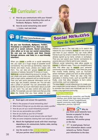 1 a) How do you communicate with your friends?
Do you use social networking sites such as
Facebook, MySpace, Twitter, etc?
b) How do social networking sites work?
Listen, read and check.
social networking site, connection, user-friendly
interface, post, profile, login name, personalise,
contact, browse, interact, straightforward,
expand, community, media, blogger, trend,
independent, promote, tight-knit
Check these words
i Curricular: ICT
38
2
c) Use the words in the box to
tell your partner about social networks.
Check these words
b) Match the highlighted words with their meanings:
depending on, let, communicate, fashion, make, starting,
search, make bigger. 4 In small groups, find out
more information about a social
network e.g. Twitter. Present
your information to the class.
ICT
3 Why do
you think social networks have
become so popular? In three
minutes, write a few
sentences. Tell another group
or the class.
Think!TThink!hink!
Do you use Facebook, MySpace, Twitter,
Friendster or Linkedin? If so, then you are
part of a social network. Social networking
sites allow us to see our social connections.
We can see our friends and their friends
through pictures and links in a user-friendly
interface.
When you create a profile on a social networking
site, you open up a huge range of possible social
connections. You can look up old friends, make new
friends and share music, photos and videos with
them. You can also join groups based on your
interests or hobbies, favourite TV shows or music.
Setting up a social networking account is simple. You
just create and post a personal profile. For this you
need a login name, password and an email account.
Then you add some personal information such as
name, age, sex, location, interests, etc. You can also
add a photo of yourself. You can personalise your
profile and share as much information about yourself
as you want. You can also control who sees your
profile. For example, you can make sure that you only
allow the friends that you have added to your
network to see it. The next step is to search the
network for your contacts, browse for new ones and
add them to your network. You can invite offline
friends to join by email or search for friends who are
already signed up by name, school, or workplace.
Then you can search your friends’ connections for
anyone else you’d like to add to your network.
Different social networking sites allow people to
interact in different ways. There are straightforward
sites that allow you to expand your personal
community such as Facebook. Then there are ones
that involve media sharing, such as YouTube,
where members upload and look at other people’s
pictures and videos. There are also ones that
specialise in sharing music, such as Last.FM, and
finally, ones that allow bloggers to form online
communities, such as Livejournal.
The latest trend in social networking is to create your
own independent social network. Companies do this
to promote their brand and individuals can do it to
create a very tight-knit community.
2 a) Read again and answer the questions.
1 What is the purpose of social networking sites?
2 What kinds of things can you do when you create a profile?
3 How do you set up a social networking account?
4 How can you personalise your profile?
5 How do you build up your list of friends?
6 What different kinds of social network sites are there?
7 Why are some companies creating their own social networks?
07 Prime Time Elem_UpInt Leaflet_07 PrimeTime 1_4 INT Leaflet 27/03/2012 8:42 ΜΜ Page 70
 