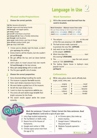 Phrasal verbs/Prepositions
1 Choose the correct particle.
Mark the sentences T (true) or F (false). Correct the false sentences. Read
through Module 2 and write a quiz of your own.
1 I know you’ve already read the book, so don’t
give up/away the ending!
2 Emma tried to call the theatre, but she couldn’t
get on/through.
3 We got off/on the bus and sat down behind
the driver.
4 John’s plans to travel around Asia last month
fell out/through at the last minute.
5 Mary gets away/along with Jo really well.
6 The fire gave up/off a lot of smoke.
fall for: become attracted to
fall out: argue and stop being friends
fall through: not happen (plans)
get away: escape
get on/off: enter/leave a bus/train
get along with sb: have a friendly relationship
get through: reach by phone
give away: make known, give free of charge
give off/out: produce (smell, gas)
give up: stop a bad habit
Word Formation – Abstract nouns from verbs
We use these endings to form nouns from verbs:
-ance (annoy – annoyance), -(t)ion (act – action),
-ment (enjoy – enjoyment) and -al (refuse – refusal).
1 The volcanic .................................... at the end
of the film was amazing in 3D. (ERUPT)
2 The lead actress made a personal .....................
to promote the new film. (APPEAR)
3 Jack went to see the band’s .............................
at the airport. (ARRIVE)
4 What time does the ................................. start
this evening? (PERFORM)
5 The ................................. says the rock concert
starts at 7:30. (ADVERTISE)
6 The Sydney Opera house is Sydney’s most
popular tourist ............................................... .
(ATTRACT)
2 Choose the correct preposition.
1 Harry dreamed of/up travelling the world.
2 The museum is popular for/with tourists.
3 Peter went in/on a business trip to China.
4 We went to/on a guided tour of the museum.
5 He left the room in/at a hurry.
6 I want to share my experiences with/in you.
7 The actors all went on/in stage in/with their
bright costumes for the finale.
8 The search results appear on/in the screen
instantly.
Collocations
4 Fill in: spicy, ghost, classic, search, officially, lead,
bright, social, crime, wax.
1 .................. engine
2 ............... network
3 ................... singer
4 ................. colours
5 ..................... food
6 ................... novel
7 .................. model
8 ............... became
9 ................. strong
10 ................. thriller
1 Larry Page studied engineering. ......
2 The Taj Mahal is in Delhi, India. ......
3 Ravens live at the Houses of
Parliaments. ......
4 Google went online in 1998. ......
5 Chinese opera actors train from
the age of 10. ......
6 In Chinese opera, blue make up
means mystery. ......
7 Googol means 1 followed by a
thousand zeros! ......
8 Madame Tussauds opened in
1835. ......
39
Language in Use 2
Word formation
3 Fill in the correct word derived from the
word in brackets.
Revision 2 p. 42
07 Prime Time Elem_UpInt Leaflet_07 PrimeTime 1_4 INT Leaflet 27/03/2012 8:42 ΜΜ Page 71
 