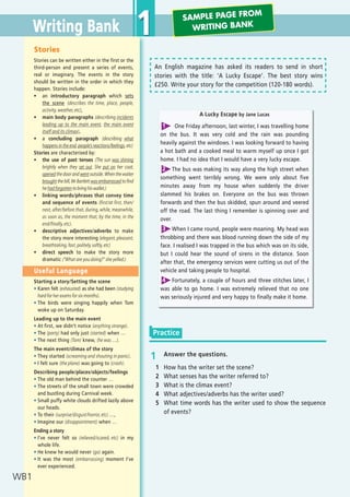 An English magazine has asked its readers to send in short
stories with the title: ‘A Lucky Escape’. The best story wins
í250. Write your story for the competition (120-180 words).
1 Answer the questions.
1 How has the writer set the scene?
2 What senses has the writer referred to?
3 What is the climax event?
4 What adjectives/adverbs has the writer used?
5 What time words has the writer used to show the sequence
of events?
Stories
Stories can be written either in the first or the
third-person and present a series of events,
real or imaginary. The events in the story
should be written in the order in which they
happen. Stories include:
ñ an introductory paragraph which sets
the scene (describes the time, place, people,
activity, weather, etc),
ñ main body paragraphs (describing incidents
leading up to the main event, the main event
itself and its climax),
ñ a concluding paragraph (describing what
happens in the end, people’s reactions/feelings, etc)
Stories are characterised by:
ñ the use of past tenses (The sun was shining
brightly when they set out. She put on her coat,
opened the door and went outside. When the waiter
brought the bill, Mr Bartlett was embarrassed to find
he had forgotten to bring his wallet.)
ñ linking words/phrases that convey time
and sequence of events (first/at first, then/
next, after/before that, during, while, meanwhile,
as soon as, the moment that, by the time, in the
end/finally, etc).
ñ descriptive adjectives/adverbs to make
the story more interesting (elegant, pleasant,
breathtaking, fast, politely, softly, etc)
ñ direct speech to make the story more
dramatic (“What are you doing?” she yelled.)
Useful Language
Starting a story/Setting the scene
ñ Karen felt (exhausted) as she had been (studying
hard for her exams for six months).
ñ The birds were singing happily when Tom
woke up on Saturday.
Leading up to the main event
ñ At first, we didn’t notice (anything strange).
ñ The (party) had only just (started) when …
ñ The next thing (Tom) knew, (he was …).
The main event/climax of the story
ñ They started (screaming and shouting in panic).
ñ I felt sure (the plane) was going to (crash).
Describing people/places/objects/feelings
ñ The old man behind the counter …
ñ The streets of the small town were crowded
and bustling during Carnival week.
ñ Small puffy white clouds drifted lazily above
our heads.
ñ To their (surprise/disgust/horror, etc) …,
ñ Imagine our (disappointment) when …
Ending a story
ñ I’ve never felt so (relieved/scared, etc) in my
whole life.
ñ He knew he would never (go) again.
ñ It was the most (embarrassing) moment I’ve
ever experienced.
Practice
A Lucky Escape by Jane Lucas
One Friday afternoon, last winter, I was travelling home
on the bus. It was very cold and the rain was pounding
heavily against the windows. I was looking forward to having
a hot bath and a cooked meal to warm myself up once I got
home. I had no idea that I would have a very lucky escape.
The bus was making its way along the high street when
something went terribly wrong. We were only about five
minutes away from my house when suddenly the driver
slammed his brakes on. Everyone on the bus was thrown
forwards and then the bus skidded, spun around and veered
off the road. The last thing I remember is spinning over and
over.
When I came round, people were moaning. My head was
throbbing and there was blood running down the side of my
face. I realised I was trapped in the bus which was on its side,
but I could hear the sound of sirens in the distance. Soon
after that, the emergency services were cutting us out of the
vehicle and taking people to hospital.
Fortunately, a couple of hours and three stitches later, I
was able to go home. I was extremely relieved that no one
was seriously injured and very happy to finally make it home.
1
2
3
4
Writing Bank
WB1
1 SAMPLE PAGE FROM
WRITING BANK
08 Prime Time Elem_UpInt Leaflet_08 Prime Time Elem_UpInt Leaflet 27/03/2012 8:44 ΜΜ Page 76
 