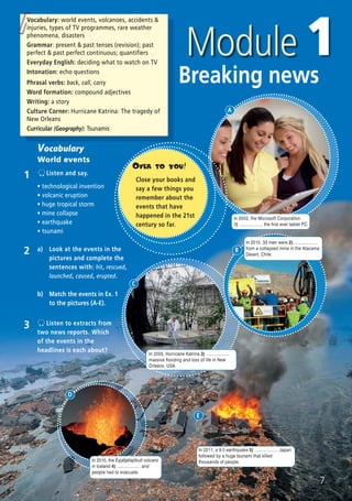 Breaking news
Vocabulary: world events, volcanoes, accidents &
injuries, types of TV programmes, rare weather
phenomena, disasters
Grammar: present & past tenses (revision); past
perfect & past perfect continuous; quantifiers
Everyday English: deciding what to watch on TV
Intonation: echo questions
Phrasal verbs: back, call, carry
Word formation: compound adjectives
Writing: a story
Culture Corner: Hurricane Katrina: The tragedy of
New Orleans
Curricular (Geography): Tsunamis
Vocabulary
World events
1 Listen and say.
ñ technological invention
ñ volcanic eruption
ñ huge tropical storm
ñ mine collapse
ñ earthquake
ñ tsunami
3 Listen to extracts from
two news reports. Which
of the events in the
headlines is each about?
2 a) Look at the events in the
pictures and complete the
sentences with: hit, rescued,
launched, caused, erupted.
b) Match the events in Ex. 1
to the pictures (A-E).
7
In 2011, a 9.0 earthquake 5) ................... Japan
followed by a huge tsunami that killed
thousands of people.
E
OVER TO YOU!
Close your books and
say a few things you
remember about the
events that have
happened in the 21st
century so far.
In 2002, the Microsoft Corporation
1) ................... the first ever tablet PC.
In 2005, Hurricane Katrina 3) ...................
massive flooding and loss of life in New
Orleans, USA.
In 2010, 33 men were 2) ...................
from a collapsed mine in the Atacama
Desert, Chile.
In 2010, the Eyjafjallajökull volcano
in Iceland 4) ................... and
people had to evacuate.
D
C
B
A
08 Prime Time Elem_UpInt Leaflet_08 Prime Time Elem_UpInt Leaflet 27/03/2012 8:45 ΜΜ Page 77
 