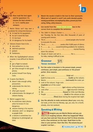 a1
9
3 Match the words in bold in the text to their synonyms.
What part of speech is each? rock, earth, devoted, puzzles,
moving up and down, not employed by others, prevent you from
seeing, hiding, safety measures.
4 Use words from the box in the
correct form to complete the sentences.
1 The 3300 ft Chilean Chaiten v...................... e......................
last Thursday for the first time after thousands of years of
causing earth tremors.
2 The d...................... r...................... scared people who hurried
to evacuate the area.
3 The d................ v................ awoke after 9,000 years of silence.
4 P.............. g.............. caused breathing problems for residents.
5 F...................... h...................... l...................... started flowing
down the volcano.
6 Clouds of steam and ash b...................... the v......................
for miles, making it difficult to see.
Check these words
Grammar
Tense revision
5 Put the verbs in brackets in the present simple, present
continuous, past simple, past continuous or the present
perfect. Give reasons.
1 John ............................................... (trip) and ........................
(cut) his knee as he ............................ (walk) up the volcano.
2 Martin .......................................... (not/reach) the crater yet.
3 Look at the volcano. Huge rocks .............................................
(explode) out of the crater!
4 They ...................................... (go) volcano surfing tomorrow.
5 Luke often ........................................ (go) mountain climbing.
6 We .......................................... (leave) for Chile next Monday.
7 People ....................................... (look) at the volcano as lava
.......................... (flow) down during the eruption last night.
6 Use the adverbs to make sentences about you: every day,
last week, at this time last Monday, ago, yet, now, for a month,
already, since last weekend.
Speaking & Writing
7 Imagine you are Martin Rietze and you are
close to an erupting volcano. What has happened? What
can you hear and see? How do you feel? In three minutes,
write a few sentences on the topic. Read them to the
class or your partner. Start like this: The volcano has just
erupted. I can hear ...
Think!TThink!hink!
b) Now read the text again
and for questions 1-5,
choose the best answer A,
B, C or D. Justify your
answers.
1 Martin Rietze can’t stay near a
volcano for a long time because …
A it’s bad for his equipment.
B he can’t stand the heat.
C it’s too loud.
D it’s dangerous for his health.
2 Volcano chasers have to be …
A very active.
B talented scientists.
C patient.
D freelancers.
3 When the Eyjafjallajökull volcano
erupted, it was difficult for Martin
to …
A get a flight to Iceland.
B find somewhere to stay.
C get close enough to take good
photos.
D protect himself from flying
rocks.
4 It seems that Martin ...
A doesn’t take enough safety
precautions.
B understands the risks he’s
taking.
C often gets injured.
D underestimates the dangers of
volcano chasing.
5 Martin suggests that …
A he sometimes takes photos
when he knows it’s too
dangerous.
B volcano chasing is for anyone.
C volcanoes aren’t as dangerous
as people think.
D a volcano is sometimes too
dangerous to photograph up
close.
see pp.
GR 1-4
Vocabulary Bank 1 pp. VB1-VB2
08 Prime Time Elem_UpInt Leaflet_08 Prime Time Elem_UpInt Leaflet 23/05/2012 6:37 ΜΜ Page 79
 