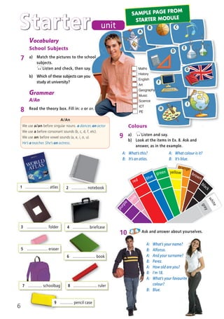 Grammar
A/An
8 Read the theory box. Fill in: a or an.
A/An
We use a/an before singular nouns. a dancer, an actor
We use a before consonant sounds (b, c, d, f, etc).
We use an before vowel sounds (a, e, i, o, u).
He’s a teacher. She’s an actress.
Colours
9 a) Listen and say.
A: What’s your name?
B: Alfonso.
A: And your surname?
B: Perez.
A: How old are you?
B: I’m 18.
A: What’s your favourite
colour?
B: Blue.
10 Ask and answer about yourselves.
1 ...................... atlas 2 .............. notebook
8 ...................... ruler
5 ................... eraser
6 ..................... book
Starter unit
orange
green
Vocabulary
School Subjects
7 a) Match the pictures to the school
subjects.
Listen and check, then say.
b) Which of these subjects can you
study at university?
7 ............. schoolbag
9 ............ pencil case
3 ................... folder 4 ............... briefcase
A
B C
D
E
G
I
brown
yellow
blue
white
grey
black
purple
pink
red
Maths
History
English
Art
Geography
Music
Science
ICT
PE
F
H
b) Look at the items in Ex. 8. Ask and
answer, as in the example.
A: What’s this?
B: It’s an atlas.
A: What colour is it?
B: It’s blue.
6
SAMPLE PAGE FROM
STARTER MODULE
02 Prime Time Elem_UpInt Leaflet_02 Prime Time Elem_UpInt Leaflet 27/03/2012 8:27 ΜΜ Page 8
 