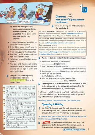 We use the past perfect (had/hadn’t + past participle) for an action that
happened before another action in the past. He had left before she arrived.
Time expressions: before, after, until, by the time, already, yet
We use the past perfect continuous (had/hadn’t + been + verb -ing) for an
action that had been happening for a period of time before another action in
the past. She had been waiting for ten hours before help arrived.
Time expressions: for, since
We can use the past perfect or the past perfect continuous for an action which
finished in the past and whose results were visible in the past. They were very
happy because they had managed to reach the top of the mountain. He was very tired.
He had been hiking all day. (emphasis on duration)
Grammar
Past perfect & past perfect
continuous
4 Read the theory and find examples in
the text in Ex. 2.
b) Read the text again. Five
sentences are missing. Match
the sentences (A-F) to the
gaps (1-5). There is one extra
sentence. Justify your
answers.
A It crushed Aron’s arm so tightly he
could only feel his fingertips.
B If he didn’t rescue himself now, he
wouldn’t have the strength to do it later.
C It was a struggle for him to get free.
D Aron hasn’t let his accident stop him
from living life to the fullest.
E He felt sure he would be back before
nightfall.
F Four days and freezing cold nights
passed with Aron in terrible pain and
surviving on just sips of water and
pieces of chocolate.
5 Put the verbs in the past perfect or the past perfect continuous.
1 By the time we arrived at the canyon, it ................................
.......................... (stop) snowing.
2 Jane’s feet were aching because she ......................................
............................................. (walk) since early that morning.
3 Most people .................. (leave) before the volcano erupted.
4 Simon got lost because he ......................................................
(not/take) a map with him.
5 Julia and Amy were soaking wet because they .....................
............................................... (hike) in the rain.
3 Complete the summary using
words/phrases from the
box in the
correct form.
Check these words
Aron Ralston, an experienced climber, went
on a trip into the remote Blue John
1) ............................... .
He hadn’t told anyone where he was going
and he only had a knife, a small
2) ..................................................., a video
camera and a few snacks with him.
Unfortunately, 3) ........................................
while he was crossing a three-foot-wide
crack in the canyon. A 4) .............................
slipped and trapped his arm against the
canyon wall. He 5) ............................ to get
free, but he couldn’t. He was trapped for
five days and he suffered from 6) .............
and 7) ........................... . He decided to cut
off his own arm using a 8) ..................... to
free himself. Meanwhile, his family had
9) ......................................... who managed
to find him walking to his truck.
Today, he has a 10) ......................................
that helps him lead a normal life.
11
b1
Speaking & Writing
7 Listen and read the text. Imagine you are
interviewing Aron for a TV show. Prepare questions and
answers. Present your TV interview to the class.
TV Presenter: Aron, great to have you on the show! Now, was this the
first time you had gone climbing alone? etc
badly gash your
leg – have stitches
4
slip & break your
arm – put on a cast
5
bang your head –
put ice on it
6
6 Use the phrases to make sentences. Put the verbs in bold
in the past perfect or the past perfect continuous. Use the
adjectives in the phrases to talk about you.
1 Jeff/happy – win first prize; 2 Lucy/tired – work/all morning;
3 Betty/sad – fail the test; 4 they/exhausted – dig the garden/all
day; 5 Mark/thrilled – graduate from college
I was happy because I had passed my test. I was tired because ...
see
p. GR 4
8 Did Aron’s decision surprise you? Why? Do
you agree with his decision? In three minutes, write a
few sentences. Tell your partner or the class.
Think!TThink!hink!
Vocabulary Bank 1 pp. VB3-VB4
08 Prime Time Elem_UpInt Leaflet_08 Prime Time Elem_UpInt Leaflet 23/05/2012 6:37 ΜΜ Page 81
 