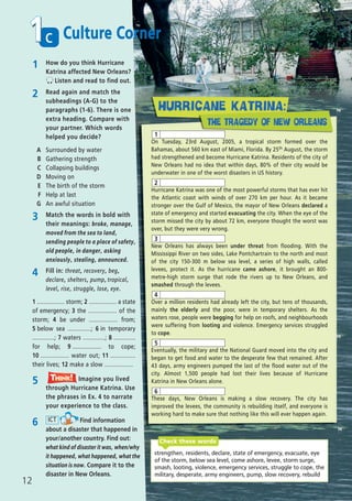 1 How do you think Hurricane
Katrina affected New Orleans?
Listen and read to find out.
2 Read again and match the
subheadings (A-G) to the
paragraphs (1-6). There is one
extra heading. Compare with
your partner. Which words
helped you decide?
A Surrounded by water
B Gathering strength
C Collapsing buildings
D Moving on
E The birth of the storm
F Help at last
G An awful situation
5 Imagine you lived
through Hurricane Katrina. Use
the phrases in Ex. 4 to narrate
your experience to the class.
Think!TThink!hink!
4 Fill in: threat, recovery, beg,
declare, shelters, pump, tropical,
level, rise, struggle, lose, eye.
1 ................. storm; 2 ................. a state
of emergency; 3 the ................. of the
storm; 4 be under ................. from;
5 below sea ..............; 6 in temporary
.............; 7 waters .............; 8 .............
for help; 9 ................. to cope;
10 ................. water out; 11 ...............
their lives; 12 make a slow .................
strengthen, residents, declare, state of emergency, evacuate, eye
of the storm, below sea level, come ashore, levee, storm surge,
smash, looting, violence, emergency services, struggle to cope, the
military, desperate, army engineers, pump, slow recovery, rebuild
Check these words
6 Find information
about a disaster that happened in
your/another country. Find out:
what kind of disaster it was, when/why
it happened, what happened, what the
situation is now. Compare it to the
disaster in New Orleans.
ICT
c1
12
Culture Corner
3 Match the words in bold with
their meanings: broke, manage,
moved from the sea to land,
sending people to a place of safety,
old people, in danger, asking
anxiously, stealing, announced.
On Tuesday, 23rd August, 2005, a tropical storm formed over the
Bahamas, about 560 km east of Miami, Florida. By 25th August, the storm
had strengthened and become Hurricane Katrina. Residents of the city of
New Orleans had no idea that within days, 80% of their city would be
underwater in one of the worst disasters in US history.
Hurricane Katrina was one of the most powerful storms that has ever hit
the Atlantic coast with winds of over 270 km per hour. As it became
stronger over the Gulf of Mexico, the mayor of New Orleans declared a
state of emergency and started evacuating the city. When the eye of the
storm missed the city by about 72 km, everyone thought the worst was
over, but they were very wrong.
New Orleans has always been under threat from flooding. With the
Mississippi River on two sides, Lake Pontchartrain to the north and most
of the city 150-300 m below sea level, a series of high walls, called
levees, protect it. As the hurricane came ashore, it brought an 800-
metre-high storm surge that rode the rivers up to New Orleans, and
smashed through the levees.
Over a million residents had already left the city, but tens of thousands,
mainly the elderly and the poor, were in temporary shelters. As the
waters rose, people were begging for help on roofs, and neighbourhoods
were suffering from looting and violence. Emergency services struggled
to cope.
Eventually, the military and the National Guard moved into the city and
began to get food and water to the desperate few that remained. After
43 days, army engineers pumped the last of the flood water out of the
city. Almost 1,500 people had lost their lives because of Hurricane
Katrina in New Orleans alone.
These days, New Orleans is making a slow recovery. The city has
improved the levees, the community is rebuilding itself, and everyone is
working hard to make sure that nothing like this will ever happen again.
1
2
3
4
5
6
08 Prime Time Elem_UpInt Leaflet_08 Prime Time Elem_UpInt Leaflet 27/03/2012 8:45 ΜΜ Page 82
 
