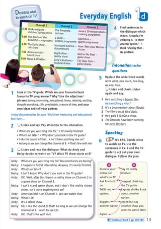 2 Listen and say. Pay attention to the intonation.
ñ What are you watching this for? ñ It’s nearly finished.
ñ What’s on later? ñ Why don’t you look in the TV guide?
ñ I like the sound of that. ñ Isn’t there anything else on?
ñ As long as we can change the channel at 8. ñ That’s fine with me!
3 Listen and read the dialogue. What do Andy and
Becky decide to watch on TV? What TV show starts at 8?
4 Find sentences in
the dialogue which
mean: Actually, I’m
enjoying it. – Is there
another option? – I
think I’d enjoy that. –
No problem.
Speaking
6 It’s 5:50. Decide what
to watch on TV. Use the
sentences in Ex. 2 and the TV
guide to act out your own
dialogue. Follow the plan.
A
Express your
dislike for
what’s on TV.
Ask B what’s
on.
Tell B two
options.
Suggest
another option
Agree
B
Say it’s nearly
finished
Suggest checking
the TV guide.
Express dislike & ask
about another
option.
Agree but say
another show you
want to watch later.
Andy: What are you watching this for? Documentaries are boring!
Becky: I happen to find it interesting. Anyway, it’s nearly finished.
Andy: What’s on later?
Becky: I don’t know. Why don’t you look in the TV guide?
Andy: OK. Well, after this there’s a reality show on Channel 2 or
a game show on Channel 3.
Becky: I can’t stand game shows and I don’t like reality shows
either. Isn’t there anything else on?
Andy: American Idol is on Channel 1. We can watch that.
Becky: What is it?
Andy: It’s a talent show.
Becky: OK. I like the sound of that! As long as we can change the
channel at 8. I want to see CSI.
Andy: OK. That’s fine with me!
Channel 1 Channel 2 Channel 35.30 Backyardigans –
children's programme
The Simpsons –
cartoon
Jamie's 30-minute Meals –
cooking programme
6.00 The Bold and the
Beautiful – soap opera
2 Wild! –
wildlife programme
Sportsline –
sports programme
6.30 The Daily Show –
talk show
Hurricane Katrina –
documentary
How I Met your Mother –
sitcom
7.00 American Idol –
talent show
Big Brother –
reality show
Deal or No Deal –
game show8.00 News & Weather Grey's Anatomy –
hospital drama
CSI: New York –
police drama
Intonation: echo
questions
5 Replace the underlined words
with what, how much, how long,
or what time.
Listen and check. Listen
again and say.
1 He’s watching a horror film.
He’s watching a what?
2 It’s a documentary about floods.
3 The film’s on at 10 o’clock.
4 He’s paid $10,000 a show.
5 The Simpsons have been running
for over 20 years.
1 Look at the TV guide. Which are your favourite/least
favourite TV programmes? Why? Use the adjectives/
phrases boring, interesting, educational, funny, relaxing, exciting,
thought-provoking, silly, predictable, a waste of time, and your
own ideas and tell your partner.
I enjoy documentaries because I find them interesting and educational,
but I hate …
d1
13
Everyday English
Vocabulary Bank 1 pp. VB5-VB6
08 Prime Time Elem_UpInt Leaflet_08 Prime Time Elem_UpInt Leaflet 27/03/2012 8:45 ΜΜ Page 83
 