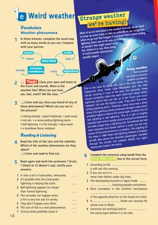Vocabulary
Weather phenomena
1 In three minutes, complete the word map
with as many words as you can. Compare
with your partner.
3 Listen and say. Have you heard of any of
these phenomena? Which can you see in
the pictures?
ñ raining animals ñ giant hailstones ñ pink snow
ñ red rain ñ a never-ending lightning storm
ñ ball lightning ñ a fire tornado ñ blue moon
ñ a moonbow (lunar rainbow)
Reading & Listening
4 Read the title of the text and the subtitles.
Which of the weather phenomena are they
about?
Listen and read to find out.
5 Read again and mark the sentences T (true),
F (false) or DS (doesn’t say). Justify your
answers.
1 It rains a lot in Catatumbo, Venezuela. ......
2 It’s possible that the Catatumbo
lightning is helping the Earth. ......
3 Ball lightning appears for longer
than normal lightning. ......
4 Fire tornados can happen when
a fire is very hot and it’s windy. ......
5 They don’t happen very often. ......
6 The rain of fish is a new phenomenon. ......
7 Strong winds probably cause it. ......
sunnytornado
Most of us are interested in the weather forecast; do we need
to wrap up warm today or take an umbrella or our sunglasses
when we go out? But imagine if you heard that a never-ending
lightning storm was on its way, or a shower
of animals! This might sound crazy
but, believe it or not, these kinds
of weird weather phenomena
actually happen …
Heavy weather
Some people
are used to extreme
weather conditions.
This is the case for those who live in the area where the
Catatumbo River meets Lake Maracaibo and has dark
clouds covering it most of the year. For centuries, these
clouds constantly crash into each other and cause violent
lightning storms that can last up to ten hours and occur
between 140 and 160 nights a year. They call it ‘the never-
ending lightning storm’. However, every cloud has a silver
lining; this lightning activity produces nitrogen oxide which
probably helps to restore the ozone layer. Another kind of
rare lightning is ball lightning. This is a ball of brightly
coloured light which usually occurs during thunderstorms
but lasts longer than a lightning bolt. Sometimes the ball
even explodes and leaves behind a smell, but the true
cause of this phenomenon is a mystery. One sighting hit
the news in 1984 when ball lightning entered a Russian
aircraft, flew above the shocked passengers, travelled
through the aircraft and passed silently out again
leaving two holes in the plane.
shower blow
2 Close your eyes and listen to
the music and sounds. What is the
weather like? What can you hear,
see, feel, smell? Tell the class.
Think!TThink!hink!
WEATHER
nouns verbs
adjectives
extreme
conditions
A
1
6 Complete the sentences using words from the
box in the correct form.
1 According to the ..............................................
it will rain this evening.
2 If you are out in a ............................................,
never take shelter under big trees.
3 The devastating tsunami in Japan made ..........
..........................., shocking people everywhere.
4 Most tornadoes in the northern hemisphere
..........................................................................
in the opposite direction to the hands of a clock.
5 A ................................... broke out causing the
whole area to flood.
6 Scientists are working hard to .........................
the ozone layer before it is too late.
Check these words
e1
14
Weird weather
08 Prime Time Elem_UpInt Leaflet_08 Prime Time Elem_UpInt Leaflet 27/03/2012 8:45 ΜΜ Page 84
 