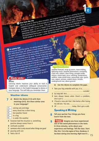 Weather idioms
7 a) Match the idioms (1-5) with their
meanings (A-E). Are there similar ones
in your language?
b) Use the idioms to complete the gaps.
1 Take your big umbrella with you. It is ...............
............................................................ outside!
2 Go help Bill. He’s............................................. !
3 Jane always leaves when there’s a problem,
she’s such a .................................................... .
4 I found a new job that I like better after losing
my old one. You see, ...................................... !
5 Jill ............................... today. She’s got a cold.
Speaking & Writing
8 Tell your partner four things you have
learnt from the text.
9 Imagine you have experienced
one of the weird phenomena in the texts.
In three minutes, write about your
experience and feelings. Tell the class. Start
like this: I’m in the region of Yoro, Honduras. It
has been raining since morning. Right now it’s ...
Think!TThink!hink!
raining cats and dogs
every cloud has a silver lining
fair-weather friend
in a fog
is under the weather
1
2
3
4
5
A however bad the situation is, something
positive always comes from it
B confused, puzzled
C someone who is only around when things are good
D pouring with rain
E feels a bit ill
2
A watery tale
Have you ever heard the saying, ‘it’s raining cats and dogs’?
Well, what about frogs, fish, jellyfish or even snakes? Believe it or
not, there have been many stories throughout history of it raining
animals. One explanation is that strong winds or a tornado could
pick them up and drop them far away. The rain of fish has been
happening every summer in the region of Yoro, Honduras, for over a
century. Witnesses say that there is usually a violent storm, then
afterwards there are hundreds of living fish on the
ground which people take home, cook and eat! Many
local people believe that this is a miracle, but some scientists
disagree; they believe that the fish are from
underground rivers and that the storms
somehow bring them up above
ground.
C
Idioms
Learning idioms improves your ability to read in
English and understand colloquial conversation.
Compare idioms in the English language to idioms in
your language. This will help you remember them.
Fire from the sky
We’re all used to hearing about tornados, but imagine if a tornado was a whirling fire storm
instead of a wind storm. A fire tornado or a ‘fire devil’ can happen when high temperatures from
a wildfire mix with strong winds. They are usually about 300-450 metres high, but they can
sometimes reach 1.6 km in height! A fire tornado made world news in 2010 in Brazil when
astonished motorists watched one spin and burn its way through fields by a highway. In 1923,
the Great Kanto Earthquake in Japan ignited the largest fire tornado in history, killing
38,000 people in 15 minutes. Luckily, fire tornados are very rare.
B
3
weather forecast, wrap up warm, never-ending,
lightning storm, weather phenomena, constantly,
crash into, violent, silver lining, nitrogen oxide,
restore, ozone layer, occur, whirling, temperature,
wildfire, make world news, astonished, spin, ignite,
rare, region, witness, violent storm, miracle,
underground river, above ground
Check these words
e1
15
08 Prime Time Elem_UpInt Leaflet_08 Prime Time Elem_UpInt Leaflet 23/05/2012 6:37 ΜΜ Page 85
 