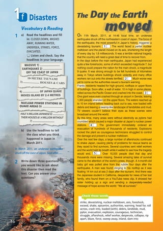 HALF A MILLION JAPANESE 6) .................
THEIR HOUSES &1.4 MILLION WITHOUT
7) ..................................
NUCLEAR POWER STATIONS IN
QUAKE AREAS 5) .........................
f1
Vocabulary & Reading
1 a) Read the headlines and fill
in: CLOSED DOWN, WASHES
AWAY, RUNNING WATER,
UNDERSEA, STRIKES, FORCE,
EVACUATED.
Listen and check. Say the
headlines in your language.
Disasters
b) Use the headlines to tell
the class what you think
happened in Japan in
March 2011.
In March 2011, an undersea earthquake
struck off the coast of Japan. Soon after, ... .
2 Write down three questions
you would like to ask about
this disaster then read the
text. Can you answer your
questions?
10-METRE TSUNAMI
3) ..................... HOUSES & CARS
4) ...................... OF JAPAN QUAKE
MOVES ISLAND BY 2.4 METRES
MASSIVE 1) .........................
EARTHQUAKE 2) ........................
OFF THE COAST OF JAPAN
16
strike, devastating, nuclear meltdown, axis, foreshock,
exceed, shake, epicentre, authorities, warning, head for, roll
across, crash into, loaded (with), debris, landslide, mud,
pylon, evacuation, explosion, courageous, technician,
struggle, aftershock, relief worker, desperate, collapse, rip
apart, blaze, force, sweep away, inland, slam into
Check these words
On 11th March, 2011, at 14:46 local time, an undersea
earthquake struck off the northeastern coast of Japan. The force of
the earthquake, the most powerful in Japan’s history, triggered a
devastating tsunami. The world faced a partial nuclear
meltdown and the planet moved on its axis, shortening the length
of every day by 1.8 milliseconds. It was a terrible national tragedy
that the country will need a great deal of time to recover from.
In the days before the main earthquake, Japan had experienced
quite a few foreshocks, some of which exceeded magnitude 7, but
nothing could prepare the nation for the main shock, a magnitude
9 quake. It was strong enough to be felt hundreds of kilometres
away in Tokyo where buildings shook violently and many office
workers ran out onto the streets terrified. Much worse was
yet to come as the authorities issued a tsunami warning.
Frantic residents headed for high ground, rooftops or upper floors
of buildings. Soon after, a wall of water, 10 m high in some places,
rolled across the Pacific Ocean and crashed into the coast.
One giant wave even crashed through an airport in Sendai, leaving
1,300 people stranded on the upper floors. The waters reached up
to 10 km inland before heading back out to sea, now loaded with
debris and leaving a swamp-like landscape of landslides and mud.
TV viewers couldn’t believe their eyes as these scenes were
broadcast around the world.
By this time, many areas were without electricity as pylons had
crumbled which caused a major disaster at Japan's nuclear power
stations. The government immediately ordered an
evacuation of hundreds of thousands of residents. Explosions
rocked the plant as courageous technicians struggled to control
the damage and prevent a nuclear meltdown.
Over the next few days, a large number of aftershocks continued
to shake Japan, causing plenty of problems for rescue teams as
they raced to find survivors. Several countries sent relief workers
and the world held its breath while it waited to see how the tragedy
would end. Over 15,000 people died that day and
thousands more were missing. Several amazing tales of survival
came to the attention of the world’s press, though. A 4-month-old
baby girl was pulled alive from the rubble four days after the
earthquake. A man was found clinging to his rooftop as it was
floating 14 km out at sea 2 days after the tsunami. And there was
the Japanese student in California, desperate for news of her lost
family, who found them on a YouTube news clip. It showed her
sister holding up a sign and sending a desperately-needed
message of hope across the world: “We all survived.”
1
2
3
4
5
08 Prime Time Elem_UpInt Leaflet_08 Prime Time Elem_UpInt Leaflet 27/03/2012 8:45 ΜΜ Page 86
 
