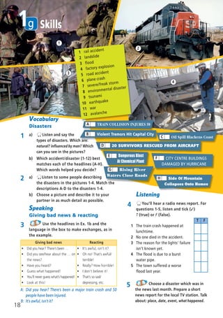 b) Choose a picture and describe it to your
partner in as much detail as possible.
A: Did you hear? There’s been a major train crash and 50
people have been injured.
B: It’s awful, isn’t it?
Giving bad news Reacting
ñ Did you hear? There’s been …
ñ Did you see/hear about the … on
the news?
ñ Have you heard?
ñ Guess what happened!
ñ You’ll never guess what’s happened!
ñ Look at this!
ñ It’s awful, isn’t it?
ñ Oh no! That’s awful/
terrible!
ñ Really? How horrible!
ñ I don’t believe it!
ñ That’s so sad/
depressing, etc.
1
2
3
4
5 Choose a disaster which was in
the news last month. Prepare a short
news report for the local TV station. Talk
about: place, date, event, what happened.
b) Which accident/disaster (1-12) best
matches each of the headlines (A-H).
Which words helped you decide?
1 rail accident
2 landslide
3 flood
4 factory explosion
5 road accident
6 plane crash
7 severe/freak storm
8 environmental disaster
9 tsunami
10 earthquake
11 war
12 avalanche
Side Of Mountain
Collapses Onto Homes
H
CITY CENTRE BUILDINGS
DAMAGED BY HURRICANE
F
Dangerous Blast
At Chemical Plant
E
TRAIN COLLISION INJURES 50A
20 SURVIVORS RESCUED FROM AIRCRAFTD
Rising River
Waters Close Roads
G
Violent Tremors Hit Capital CityB
Oil Spill Blackens CoastC
Vocabulary
Disasters
1 a) Listen and say the
types of disasters. Which are:
natural? influenced by man? Which
can you see in the pictures?
Speaking
Giving bad news & reacting
3 Use the headlines in Ex. 1b and the
language in the box to make exchanges, as in
the example.
2 a) Listen to some people describing
the disasters in the pictures 1-4. Match the
descriptions A-D to the disasters 1-4.
18
g1 Skills
Listening
4 You’ll hear a radio news report. For
questions 1-5, listen and tick (✓)
T (true) or F (false).
1 The train crash happened at
lunchtime.
2 No one died in the accident.
3 The reason for the lights’ failure
isn’t known yet.
4 The flood is due to a burst
water pipe.
5 The town suffered a worse
flood last year.
T F
08 Prime Time Elem_UpInt Leaflet_08 Prime Time Elem_UpInt Leaflet 27/03/2012 8:46 ΜΜ Page 88
 