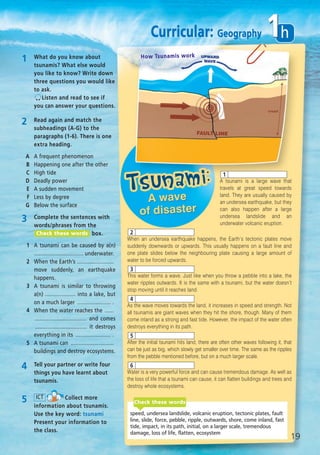 1 What do you know about
tsunamis? What else would
you like to know? Write down
three questions you would like
to ask.
Listen and read to see if
you can answer your questions.
2 Read again and match the
subheadings (A-G) to the
paragraphs (1-6). There is one
extra heading.
A A frequent phenomenon
B Happening one after the other
C High tide
D Deadly power
E A sudden movement
F Less by degree
G Below the surface
3 Complete the sentences with
words/phrases from the
box.
1 A tsunami can be caused by a(n)
................................ underwater.
2 When the Earth’s ........................
move suddenly, an earthquake
happens.
3 A tsunami is similar to throwing
a(n) .................... into a lake, but
on a much larger ...................... .
4 When the water reaches the ......
.................................. and comes
.................................. it destroys
everything in its ....................... .
5 A tsunami can ............................
buildings and destroy ecosystems.
Check these words
4 Tell your partner or write four
things you have learnt about
tsunamis.
5 Collect more
information about tsunamis.
Use the key word: tsunami
Present your information to
the class.
ICT
speed, undersea landslide, volcanic eruption, tectonic plates, fault
line, slide, force, pebble, ripple, outwards, shore, come inland, fast
tide, impact, in its path, initial, on a larger scale, tremendous
damage, loss of life, flatten, ecosystem
Check these words
A tsunami is a large wave that
travels at great speed towards
land. They are usually caused by
an undersea earthquake, but they
can also happen after a large
undersea landslide and an
underwater volcanic eruption.
When an undersea earthquake happens, the Earth’s tectonic plates move
suddenly downwards or upwards. This usually happens on a fault line and
one plate slides below the neighbouring plate causing a large amount of
water to be forced upwards.
This water forms a wave. Just like when you throw a pebble into a lake, the
water ripples outwards. It is the same with a tsunami, but the water doesn’t
stop moving until it reaches land.
As the wave moves towards the land, it increases in speed and strength. Not
all tsunamis are giant waves when they hit the shore, though. Many of them
come inland as a strong and fast tide. However, the impact of the water often
destroys everything in its path.
After the initial tsunami hits land, there are often other waves following it, that
can be just as big, which slowly get smaller over time. The same as the ripples
from the pebble mentioned before, but on a much larger scale.
Water is a very powerful force and can cause tremendous damage. As well as
the loss of life that a tsunami can cause, it can flatten buildings and trees and
destroy whole ecosystems.
1
2
3
4
5
6
How Tsunamis work
19
h1Curricular: Geography
08 Prime Time Elem_UpInt Leaflet_08 Prime Time Elem_UpInt Leaflet 27/03/2012 8:46 ΜΜ Page 89
 