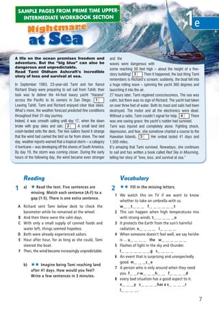 A life on the ocean promises freedom and
adventure. But the “big blue” can also be
dangerous and unpredictable.
Read Tami Oldham Ashcraft’s incredible
story of loss and survival at sea.
In September 1983, 23-year-old Tami and her fiancé
Richard Sharp were preparing to set sail from Tahiti; their
task was to deliver the 44-foot luxury yacht “Hazana”
across the Pacific to its owners in San Diego.
Leaving Tahiti, Tami and Richard enjoyed clear blue skies.
What’s more, the weather forecast predicted fine conditions
throughout their 31-day journey.
Indeed, it was smooth sailing until day 17, when the dawn
broke with gray skies and rain. A small land bird
crash-landed onto the deck. The two sailors found it strange
that the wind had carried the bird so far from shore. The next
day, weather reports warned that a tropical storm – a category
4 hurricane – was developing off the shores of South America.
By day 19, the storm was coming closer. During the early
hours of the following day, the wind became even stronger
and the
waves were dangerous with
some reaching 50 feet high – about the height of a five-
story building! Then it happened; the last thing Tami
remembers is Richard’s scream; suddenly, the boat fell into
a huge rolling wave – spinning the yacht 360 degrees and
launching it into the air.
27 hours later, Tami regained consciousness. The sea was
calm, but there was no sign of Richard. The yacht had taken
on over three feet of water. Both its mast and sails had been
destroyed. The motor and all the electronics were dead.
Without a radio, Tami couldn’t signal for help. There
was one saving grace: the yacht’s rudder had survived.
Tami was injured and completely alone. Fighting shock,
depression, and fear, she somehow charted a course to the
Hawaiian Islands. Her ordeal lasted 41 days and
1,500 miles.
It’s amazing that Tami survived. Nowadays, she continues
to sail and has written a book called Red Sky in Mourning,
telling her story of “love, loss, and survival at sea.”
1
2
3
4
5
Reading
1 a) ★ Read the text. Five sentences are
missing. Match each sentence (A-F) to a
gap (1-5). There is one extra sentence.
A Richard sent Tami below deck to check the
barometer while he remained at the wheel.
B And then there were the calm days.
C With only a small supply of canned foods and
water left, things seemed hopeless.
D Both were already experienced sailors.
E Hour after hour, for as long as she could, Tami
steered the boat.
F Then, the wind became increasingly unpredictable.
Vocabulary
2 ★★ Fill in the missing letters.
1 We watch this on TV if we want to know
whether to take an umbrella with us.
w__ __t__ __ __ f__ __ __ __ __ __t
2 This can happen when high temperatures mix
with strong winds. t__ __ __ __ __o
3 It protects the Earth from the sun’s harmful
radiation. o__ __ __ __ l__ __ __ __
4 When someone doesn’t feel well, we say he/she
is ... u__ __ __ __ the w__ __ __ __ __ __
5 Flashes of light in the sky and thunder.
l__ __ __ __ __ __ __g s__ __ __ __
6 An event that is surprising and unexpectedly
good. m__ __ __c__e
7 A person who is only around when they need
you. f__ __r-w__ __ __h__ __ f__ __ __ __d
8 every bad situation has a good aspect to it.
e__ __ __y c__ __ __ __has a s__ __ __ __r
l__ __ __ __.
b) ★★ Imagine being Tami reaching land
after 41 days. How would you feel?
Write a few sentences in 3 minutes.
e1
SAMPLE PAGES FROM PRIME TIME UPPER-
INTERMEDIATE WORKBOOK SECTION
7
08 Prime Time Elem_UpInt Leaflet_08 Prime Time Elem_UpInt Leaflet 27/03/2012 8:46 ΜΜ Page 93
 