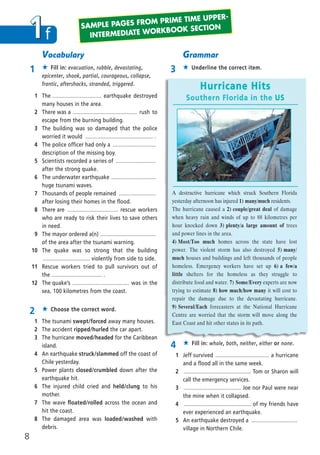 1f
2 ★ Choose the correct word.
1 The tsunami swept/forced away many houses.
2 The accident ripped/hurled the car apart.
3 The hurricane moved/headed for the Caribbean
island.
4 An earthquake struck/slammed off the coast of
Chile yesterday.
5 Power plants closed/crumbled down after the
earthquake hit.
6 The injured child cried and held/clung to his
mother.
7 The wave floated/rolled across the ocean and
hit the coast.
8 The damaged area was loaded/washed with
debris.
4 ★ Fill in: whole, both, neither, either or none.
1 Jeff survived ................................... a hurricane
and a flood all in the same week.
2 ............................................ Tom or Sharon will
call the emergency services.
3 ..................................... Joe nor Paul were near
the mine when it collapsed.
4 ............................................ of my friends have
ever experienced an earthquake.
5 An earthquake destroyed a ..............................
village in Northern Chile.
Vocabulary
1 ★ Fill in: evacuation, rubble, devastating,
epicenter, shook, partial, courageous, collapse,
frantic, aftershocks, stranded, triggered.
1 The ................................ earthquake destroyed
many houses in the area.
2 There was a .......................................... rush to
escape from the burning building.
3 The building was so damaged that the police
worried it would ............................................ .
4 The police officer had only a ............................
description of the missing boy.
5 Scientists recorded a series of ..........................
after the strong quake.
6 The underwater earthquake .............................
huge tsunami waves.
7 Thousands of people remained ........................
after losing their homes in the flood.
8 There are ................................. rescue workers
who are ready to risk their lives to save others
in need.
9 The mayor ordered a(n) ....................................
of the area after the tsunami warning.
10 The quake was so strong that the building
............................... violently from side to side.
11 Rescue workers tried to pull survivors out of
the ................................. .
12 The quake’s ..................................... was in the
sea, 100 kilometres from the coast.
Grammar
3 ★ Underline the correct item.
Hurricane Hits
Southern Florida in the US
A destructive hurricane which struck Southern Florida
yesterday afternoon has injured 1) many/much residents.
The hurricane caused a 2) couple/great deal of damage
when heavy rain and winds of up to 88 kilometres per
hour knocked down 3) plenty/a large amount of trees
and power lines in the area.
4) Most/Too much homes across the state have lost
power. The violent storm has also destroyed 5) many/
much houses and buildings and left thousands of people
homeless. Emergency workers have set up 6) a few/a
little shelters for the homeless as they struggle to
distribute food and water. 7) Some/Every experts are now
trying to estimate 8) how much/how many it will cost to
repair the damage due to the devastating hurricane.
9) Several/Each forecasters at the National Hurricane
Centre are worried that the storm will move along the
East Coast and hit other states in its path.
SAMPLE PAGES FROM PRIME TIME UPPER-
INTERMEDIATE WORKBOOK SECTION
8
08 Prime Time Elem_UpInt Leaflet_08 Prime Time Elem_UpInt Leaflet 27/03/2012 8:46 ΜΜ Page 94
 