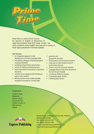 Prime Time is a series of four courses
for learners of English at Elementary to
Upper-Intermediate level (CEF levels A1-B2). The
series combines active English learning with a variety of
lively topics presented in themed modules.
Key Features
ñ an integrated approach to the
development of all four language skills
ñ stimulating, dialogues featuring people in
everyday situations
ñ vocabulary presentation and practice
ñ variety of reading and listening tasks
ñ clear presentation and practice of grammar
structures
ñ activities encouraging critical thinking as
well as web research
ñ Writing sections with models specially
designed to develop Ss’ writing skills
ñ pairwork and
groupwork activities
ñ Pronunciation and Intonation sections
ñ Study tips to help students become
autonomous learners
ñ Culture Corner & Curricular Sections
ñ Language Review & Revision Sections at
the end of each module
ñ a Grammar Reference Section
ñ a Vocabulary Bank Section
ñ a Writing Bank Section
Components
Student’s Book
Workbook
Teacher’s Book
Class audio CDs
Student’s audio CD
IWB software
ieBook
Liberty House, Greenham Business Park, Newbury,
Berkshire RG19 6HW
Tel.: (0044) 1635 817 363
Fax: (0044) 1635 817 463
e-mail: inquiries@expresspublishing.co.uk
http://www.expresspublishing.co.uk
08 Prime Time Elem_UpInt Leaflet_08 Prime Time Elem_UpInt Leaflet 27/03/2012 8:47 ΜΜ Page 96
 