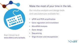 Make the most of your time in the lab.
www.idtdna.com/scitools.
• qPCR and PCR amplification
• Gene regulation and knockdown
• MicroRNA Analysis
• Gene design
• Sequencing
• Oligo dilution and resuspension
Our intuitive analysis and design tools
and calculators are available for:
Begin designing at
 