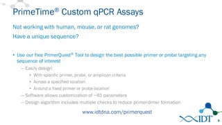 PrimeTime® Custom qPCR Assays
Not working with human, mouse, or rat genomes?
Have a unique sequence?
• Use our free PrimerQuest® Tool to design the best possible primer or probe targeting any
sequence of interest
— Easily design:
• With specific primer, probe, or amplicon criteria
• Across a specified location
• Around a fixed primer or probe location
— Software allows customization of ~45 parameters
— Design algorithm includes multiple checks to reduce primer-dimer formation
8
www.idtdna.com/primerquest
 