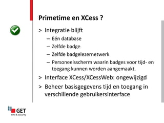 Primetime en XCess ?
> Integratie blijft
   –   Eén database
   –   Zelfde badge
   –   Zelfde badgelezernetwerk
   –   Personeelsscherm waarin badges voor tijd- en
       toegang kunnen worden aangemaakt.
> Interface XCess/XCessWeb: ongewijzigd
> Beheer basisgegevens tijd en toegang in
  verschillende gebruikersinterface
 