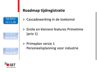 Roadmap tijdregistratie
 Q3 2013     > Cascadewerking in de toekomst
rel 2.1.00

             > Grote en kleinere features Primetime
Q4 2013        (prio 1)
rel 2.1.xx

             > Primeplan versie 1
 Q2 2014       Personeelsplanning voor industrie
rel 2.2.00
 