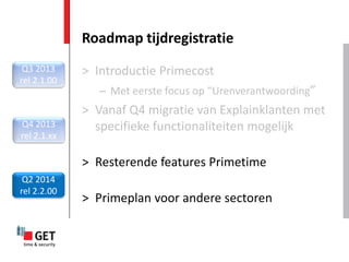Roadmap tijdregistratie
 Q3 2013     > Introductie Primecost
rel 2.1.00
                – Met eerste focus op “Urenverantwoording”
             > Vanaf Q4 migratie van Explainklanten met
Q4 2013        specifieke functionaliteiten mogelijk
rel 2.1.xx

             > Resterende features Primetime
 Q2 2014
rel 2.2.00
             > Primeplan voor andere sectoren
 