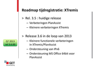 Roadmap tijdregistratie: XTremis
             > Rel. 3.5 : huidige release
                – Verbeteringen PlanAssist
                – Kleinere verbeteringen XTremis

             > Release 3.6 in de loop van 2013
 Q? 2013        – Kleinere functionele verbeteringen
rel 3.6.00        in XTremis/PlanAssist
                – Ondersteuning van IPv6
                – Ondersteuning MS Office 64bit voor
                  PlanAssist
 
