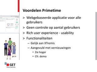 Voordelen Primetime
> Webgebaseerde applicatie voor alle
  gebruikers
> Geen controle op aantal gebruikers
> Rich user experience - usability
> Functionaliteiten
   – Gelijk aan XTremis
   – Aangevuld met vernieuwingen
      • Zie hoger
      • Cfr. demo
 