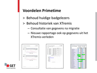 Voordelen Primetime
> Behoud huidige badgelezers
> Behoud historiek van XTremis
  – Consultatie van gegevens na migratie
  – Nieuwe rapportage ook op gegevens uit het
    XTremis-verleden
 
