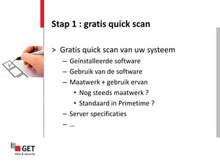 Stap 1 : gratis quick scan

> Gratis quick scan van uw systeem
   – Geïnstalleerde software
   – Gebruik van de software
   – Maatwerk + gebruik ervan
      • Nog steeds maatwerk ?
      • Standaard in Primetime ?
   – Server specificaties
   –…
 