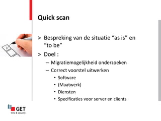 Quick scan

> Bespreking van de situatie “as is” en
  “to be”
> Doel :
   – Migratiemogelijkheid onderzoeken
   – Correct voorstel uitwerken
      •   Software
      •   (Maatwerk)
      •   Diensten
      •   Specificaties voor server en clients
 