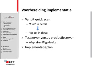 Voorbereiding implementatie

                               > Vanuit quick scan
•   Gebruikersrollen
    - Medewerkers
    - Teamleaders                 – ‘As is’ in detail
    - HR …
•   Scherm Dagelijks beheer
•   Scherm Teamplanning
•   Rapporten
•
•
    Zoekopdrachten
    Afwijkingen op home page
                                  – ‘To be’ in detail
•   ...
•
•
    XCess
    Bezoekersregistratie       > Testserver versus productieserver
•   PlanAssist
                                  – Afspraken IT-gedeelte
•
•
•
    IP-adressen
    Scripts
    Automatismen
                               > Implementatieplan
•   Inbelverbindigen
•   ….
 