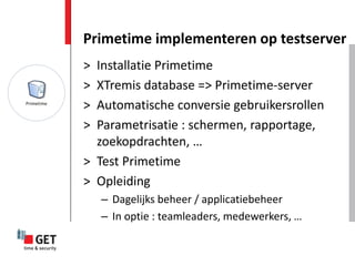 Primetime implementeren op testserver
> Installatie Primetime
> XTremis database => Primetime-server
> Automatische conversie gebruikersrollen
> Parametrisatie : schermen, rapportage,
  zoekopdrachten, …
> Test Primetime
> Opleiding
    – Dagelijks beheer / applicatiebeheer
    – In optie : teamleaders, medewerkers, …
 