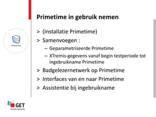 Primetime in gebruik nemen

> (Installatie Primetime)
> Samenvoegen :
   – Geparametriseerde Primetime
   – XTremis-gegevens vanaf begin testperiode tot
     ingebruikname Primetime
> Badgelezernetwerk op Primetime
> Interfaces van en naar Primetime
> Assistentie bij ingebruikname
 