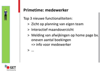 Primetime: medewerker
Top 3 nieuwe functionaliteiten:
  > Zicht op planning van eigen team
  > Interactief maandoverzicht
  > Melding van afwijkingen op home page bv.
     oneven aantal boekingen
     => info voor medewerker
  > …
 