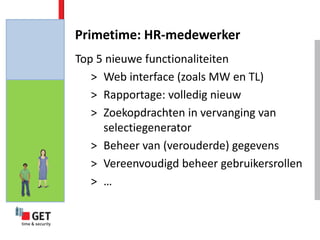 Primetime: HR-medewerker
Top 5 nieuwe functionaliteiten
   > Web interface (zoals MW en TL)
   > Rapportage: volledig nieuw
   > Zoekopdrachten in vervanging van
     selectiegenerator
   > Beheer van (verouderde) gegevens
   > Vereenvoudigd beheer gebruikersrollen
   > …
 