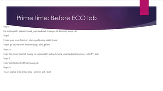 Prime time: Before ECO lab
Step1:
Go to this path: /pdtools/work_area/backend/ (change the directory using cd)
Step2:
Create your own directory above path(using mkdir ) and
Step3: go to your own directory (eg: aditi_ptlab)
Step : 4
Copy the prime time lab (using cp command) / /pdtools/work_area/backend/synopsys_labs/PT_Lab
Step :5
Enter into Before ECO lab(using cd)
Step : 6
To get started with prime time , enter in csh shell
 