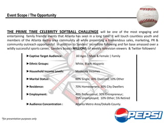 Event Scope / The Opportunity


    THE PRIME TIME CELEBRITY SOFTBALL CHALLENGE will be one of the most engaging and
    entertaining family friendly events that Atlanta has seen in a long time! It will touch countless youth and
    members of the Atlanta metro area community all while presenting a tremendous sales, marketing, PR &
    community outreach opportunity! In addition to Sanders’ incredible following and fan base amassed over a
    wildly successful sports career, Sanders boasts MILLIONS of weekly television viewers & Twitter followers!

                     ►Captive Target Audience:      All Ages | Male & Female | Family

                     ►Ethnic Groups:                White, Black, Hispanic

                     ►Household Income Levels:      Moderate Incomes

                     ►Marital Status:               60% Single; 30% Divorced; 10% Other

                     ►Residence:                    70% Homeowners; 30% City Dwellers

                     ►Employment:                   40% Professional; 30% Entrepreneur;
                                                    15% Unemployed; 10% Other; 5% Retired
                     ►Audience Concentration :      Atlanta Metro Area/Dekalb County



*for presentation purposes only
 