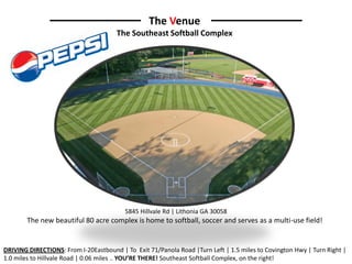 The Venue
                                      The Southeast Softball Complex




                                         5845 Hillvale Rd | Lithonia GA 30058
        The new beautiful 80 acre complex is home to softball, soccer and serves as a multi-use field!


DRIVING DIRECTIONS: From I-20Eastbound | To Exit 71/Panola Road |Turn Left | 1.5 miles to Covington Hwy | Turn Right |
1.0 miles to Hillvale Road | 0.06 miles .. YOU’RE THERE! Southeast Softball Complex, on the right!
 