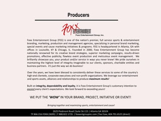 Producers



Foxx Entertainment Group (FEG) is one of the nation’s premier, full service sports & entertainment
branding, marketing, production and management agencies, specializing in personal brand marketing,
special events and cause marketing initiatives & programs. FEG is headquartered in Atlanta, GA with
offices in Louisville, KY & Chicago, IL. Founded in 2000, Foxx Entertainment Group has become
nationally renowned for its creative brand strategies, superior marketing campaigns, results-driven
promotions, effective publicity, flawless event production and meticulous event management. We
brilliantly showcase you, your product and/or service in ways you never knew! We pride ourselves in
maintaining the highest level of integrity imaginable to our clients, sponsors, charitable entities and
business partners. It’s just the way we do business!

Over the years, we have been blessed to consistently deliver these services to some of the country’s
high-end clientele, corporate executives and non-profit organizations. We leverage our entertainment
and sports assets, alliances and relationships to produce maximum results!

Built on integrity, dependability and loyalty, it is Foxx Entertainment Group’s customary intention to
exceed every client’s expectations. We look forward to exceeding yours!


  WE PUT THE ‘WOW’ IN YOUR BRAND, PROJECT, INITIATIVE OR EVENT!

                   Bringing together and maximizing sports, entertainment and cause!

                       2625 Piedmont Road |Suite 56-115 | Atlanta GA 30324
   TF 866.216.FOXX (3699) | F 888.822.1735 | foxxentgroupinc.com |Tee Foxx, 404.791.6525 (direct)
 