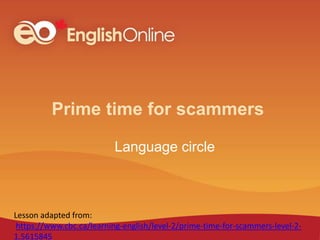 Prime time for scammers
Language circle
Lesson adapted from:
https://www.cbc.ca/learning-english/level-2/prime-time-for-scammers-level-2-
1.5615845
 