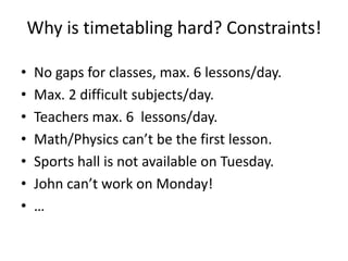 Why is timetabling hard? Constraints!
• No gaps for classes, max. 6 lessons/day.
• Max. 2 difficult subjects/day.
• Teachers max. 6 lessons/day.
• Math/Physics can’t be the first lesson.
• Sports hall is not available on Tuesday.
• John can’t work on Monday!
• …