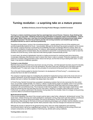 www.sandvik.coromant.com
Turning revolution – a surprising take on a mature process
By Håkan Ericksson, General Turning Product Manager, Sandvik Coromant
Turning is a mature machining process that has seemingly been around forever. However, those thinking that
their process is rock-solid – tweaking and fine-tuning parameters to maximize output and profitability – need to
think again. What if there was a new way of turning that questions established and preconceived ideas about
this age-old process? The time has arrived to join the new turning revolution and breakthrough existing
production barriers to revel in new-found productivity.
Throughout its long history, turning in the conventional direction – namely starting at the end of the workpiece and
working longitudinally towards the chuck – has prevailed. Although this technique has proved successful, as the process
has matured, ongoing advances in productivity and profitability have been increasingly difficult to achieve. Many are
bound by the limitations of traditional turning. For instance, while experienced operators are aware that factors such as
small entry angles permit increased feeds, they are restricted to around 90° in conventional turning in order to reach the
shoulder and avoid the long, curved chips that small entering angles characteristically provide.
In recent years, the advent of globalization has led to a trading environment for machined parts that is becoming
increasingly challenging. Manufacturers need to reduce their costs in order to compete. Production engineers are under
pressure to increase cutting parameters and/or reduce tool set-ups, but find that turning is slowing them down. In many
cases, it has become a bottleneck operation.
Turning in a new direction
Machine shops around the world have only known one way of turning – and that approach has been around for decades,
arguably spanning back not just one but two generations. But what if there was something that could deliver genuine
competitive gain? To make such a leap, the very principles of conventional turning would have to be challenged.
This is the exact thinking applied by Sandvik Coromant in its development of PrimeTurning™, a revolutionary new
process that has to be seen to be believed.
The company’s engineers began by investigating the potential for longitudinal turning to start at the chuck end and cut
material ‘backwards’ as the tool traverses towards the end of the component. Although some machine shops have
already tried such a method, the problem has always been chip control.
In PrimeTurning, Sandvik Coromant has succeeded in developing a solution that not only overcomes the chip control
issue, but provides multiple benefits. For instance, it allows a small entering angle to be applied, which in turn provides
considerable productivity gains. In fact, the potential exists to effectively double feed rates and increase speed in
comparison with conventional turning. This is because small entering angles or higher lead angles create thinner, wider
chips that spread the load and heat away from the nose radius, resulting in increased cutting data and/or tool life.
Furthermore, as cutting is performed in the direction moving away from the shoulder, there is no danger of chip jamming,
a common effect of conventional longitudinal turning.
Multi-directional benefits
If this sounds appealing, how about if the concept could be taken a step further, allowing for ‘all-directional’ turning? This
would mean, instead of having new inserts dedicated to ‘backwards’ turning, these tools could also perform conventional
direction turning, as well as facing and profiling. One tool for all directions. PrimeTurning offers precisely that,
representing a step-change for the future of turning and delivering advantages such as better machine utilization (due to
less set-up time), substantially longer tool life, fewer production stops, less tool changes and reduced tool inventory.
Although the process is relevant for the general turning arena, there are certain applications and machining
environments where it will act as a significant gain provider. For instance, it will certainly suit the turning of short and
compact components, but still be capable of machining long, slender parts (using a tailstock).
Turning enters a new era
 