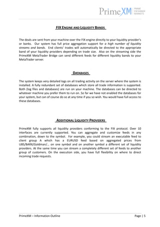                                                                                                              


                                FIX ENGINE AND LIQUIDITY BANDS   
 
 
The deals are sent from your machine over the FIX engine directly to your liquidity provider's 
or  banks.    Our  system  has  full  price  aggregation  support  for  a  high  number  of  liquidity 
streams  and  bands.    End  clients’  trades  will  automatically  be  directed  to  the  appropriate 
band  of  your  liquidity  providers  depending  on  trade  size.    Also  on  the  streaming  side  the 
PrimeXM  MetaTrader  Bridge  can  send  different  feeds  for  different  liquidity  bands  to  your 
MetaTrader server. 
 
                                                     
                                              DATABASES   
 
The system keeps very detailed logs on all trading activity on the server where the system is 
installed. A fully redundant set of databases which store all trade information is supported. 
Both  (log  files  and  databases)  are  run  on  your  machine.  The  databases  can  be  directed  to 
whatever machine you prefer them to run on. So far we have not enabled the databases for 
your system, but can of course do so at any time if you so wish. You would have full access to 
these databases. 
                                                     
                                                     
                                                     
                                ADDITIONAL LIQUIDITY PROVIDERS   
 
PrimeXM  fully  supports  all  liquidity  providers  conforming  to  the  FIX  protocol.  Over  10 
interfaces  are  currently  supported.  You  can  aggregate  and  customize  feeds  in  any 
combination,  down  to  the  symbol.    For  example,  you  could  stream  an  executable  feed  to 
client  group  A  which  has  a  EURUSD  feed  based  on  aggregated  prices  from 
UBS/BARX/Goldman/…  on  one  symbol  and  on  another  symbol  a  different  set  of  liquidity 
providers. At the same time you can stream a completely different set of  feeds to another 
group  of  customers.  On  the  execution  side,  you  have  full  flexibility  on  where  to  direct 
incoming trade requests. 
 




PrimeXM – Information Outline                                                                     Page | 5 
 