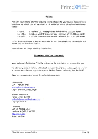                                                                                                      


                                           PRICING 
 
PrimeXM would like to offer the following pricing schedule for your review.  Fees are based 
on volume per month, and are expressed as US Dollars per million US Dollars (or equivalent) 
traded: 
 
        $<5 Bio:       $3 per Mio USD traded per side ‐ minimum of $3,000 per month. 
        $5 ‐10 Bio:    $2.50 per Mio USD traded per side ‐ minimum of  $15,000 per month. 
        $>10 Bio:      $2.00 per Mio USD traded per side ‐ minimum of  $25,000 per month. 
 
Once a volume threshold is reached, the lower per Mio fees apply for all trades during that 
month, with the minimums in place.  
 
PrimeXM does not charge any setup or demo fees. 
 
 
                             CONTACT US NOW FOR A FREE TRIAL 
 
 
Many brokers are finding that PrimeXM systems are the best choice. Let us prove it to you! 
 
We offer our prospective clients all the tools necessary to verify and test our systems, as well 
as the sources to the most aggressive experts.  We look forward to hearing your feedback!    
 
If you have any questions, please do not hesitate to contact:  
 
 
James Whyte 
USA +1 714 369 0724 
james.whyte@primexm.com 
Skype : primexm_james_whyte 
 
Raphael Ribeaucourt 
France +33 6 14031990 
raphael.ribeaucourt@primexm.com 
Skype: gocito1979 
 
Larry Levy 
USA  + 1 703 822 5964 
London + 44 (0)20 7750 5577 
ll@primexm.com 
Skype:  larrylevy 




PrimeXM – Information Outline                                                              Page | 6 
 