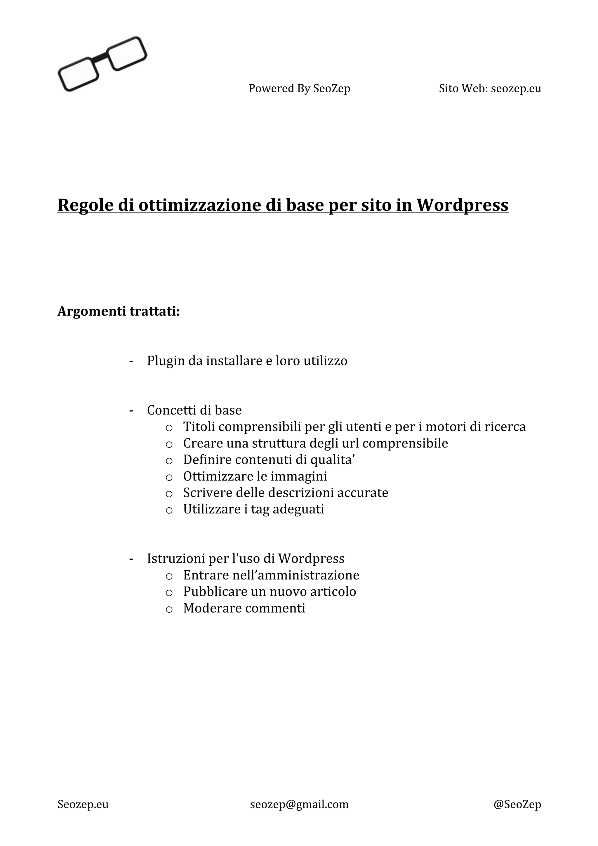   Powered	
  By	
  SeoZep	
   Sito	
  Web:	
  seozep.eu	
  
	
  
Seozep.eu	
   seozep@gmail.com	
   @SeoZep	
  
	
  
	
  
	
  
	
  
Regole	
  di	
  ottimizzazione	
  di	
  base	
  per	
  sito	
  in	
  Wordpress	
  
	
  
	
  
	
  
	
  
	
  
	
  
Argomenti	
  trattati:	
   	
  
	
  
	
  
-­‐ Plugin	
  da	
  installare	
  e	
  loro	
  utilizzo	
  
	
  
	
  
-­‐ Concetti	
  di	
  base	
  
o Titoli	
  comprensibili	
  per	
  gli	
  utenti	
  e	
  per	
  i	
  motori	
  di	
  ricerca	
  
o Creare	
  una	
  struttura	
  degli	
  url	
  comprensibile	
  
o Definire	
  contenuti	
  di	
  qualita’	
  
o Ottimizzare	
  le	
  immagini	
  
o Scrivere	
  delle	
  descrizioni	
  accurate	
  
o Utilizzare	
  i	
  tag	
  adeguati	
  
	
  
	
  
-­‐ Istruzioni	
  per	
  l’uso	
  di	
  Wordpress	
  
o Entrare	
  nell’amministrazione	
  
o Pubblicare	
  un	
  nuovo	
  articolo	
  
o Moderare	
  commenti	
  
	
  
	
  
	
  
	
  
	
  
	
  
	
  
	
  
	
  
	
  
 